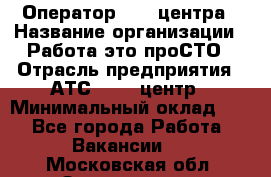 Оператор Call-центра › Название организации ­ Работа-это проСТО › Отрасль предприятия ­ АТС, call-центр › Минимальный оклад ­ 1 - Все города Работа » Вакансии   . Московская обл.,Звенигород г.